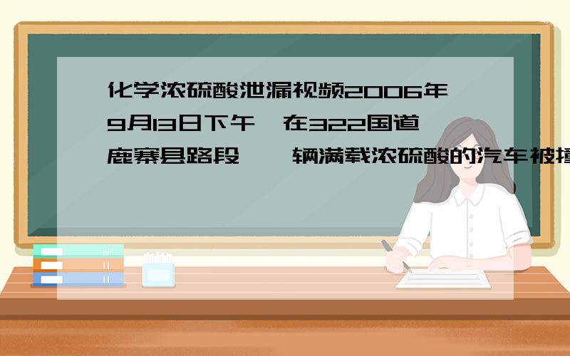 化学浓硫酸泄漏视频2006年9月13日下午,在322国道鹿寨县路段,一辆满载浓硫酸的汽车被撞坏管道阀门,车上浓硫酸泄露,腐蚀路面,并有泄入附近居民区的危险.一时情况十分危急,有关部门紧急调