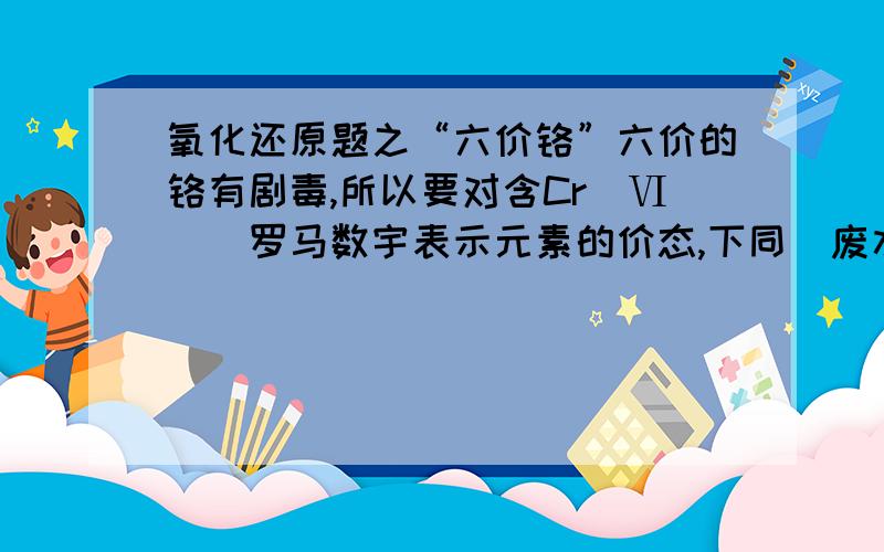 氧化还原题之“六价铬”六价的铬有剧毒,所以要对含Cr(Ⅵ)(罗马数宇表示元素的价态,下同)废水进行化学处理,最常见的是铁氧磁体法,即把FeSO4•7H2O加入含Cr(Ⅵ)的废水中,在pH