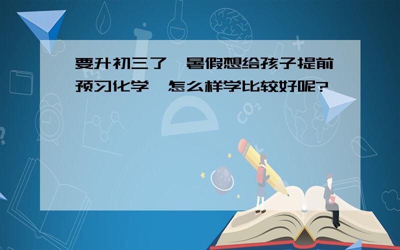 要升初三了,暑假想给孩子提前预习化学,怎么样学比较好呢?