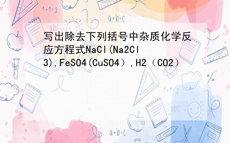 写出除去下列括号中杂质化学反应方程式NaCl(Na2Cl3),FeSO4(CuSO4）,H2（CO2）