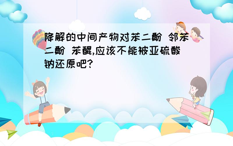 降解的中间产物对苯二酚 邻苯二酚 苯醌,应该不能被亚硫酸钠还原吧?