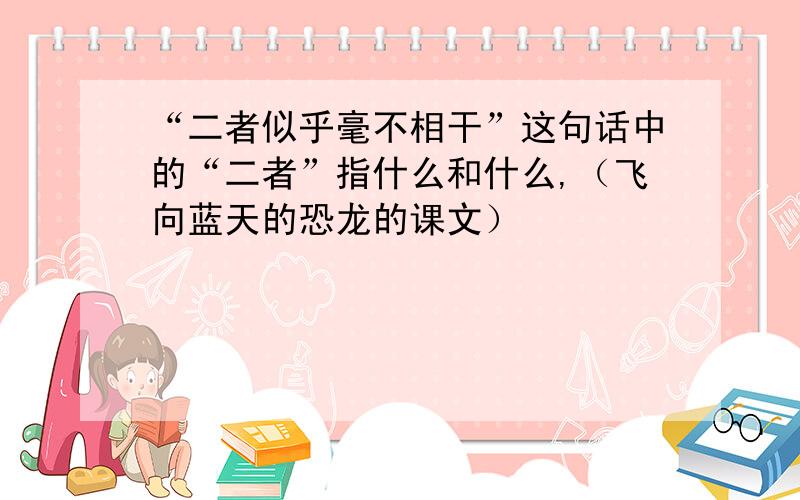 “二者似乎毫不相干”这句话中的“二者”指什么和什么,（飞向蓝天的恐龙的课文）