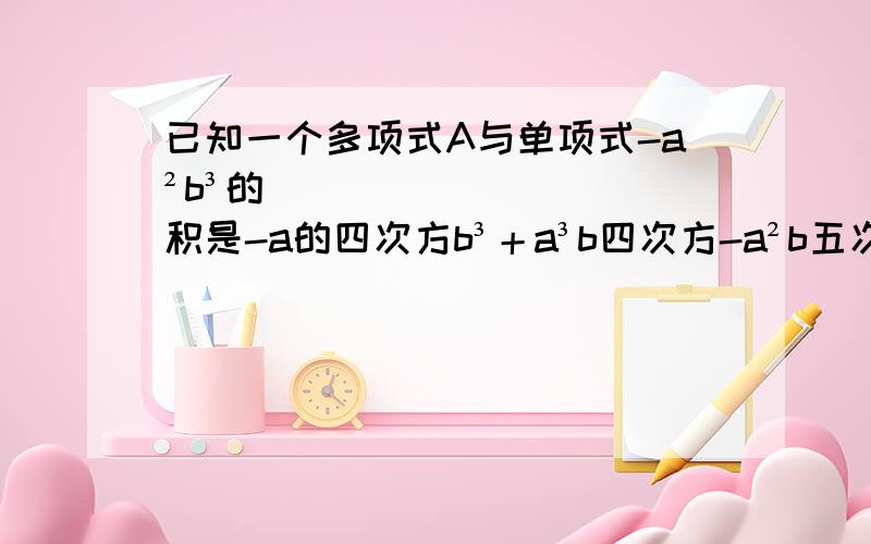 已知一个多项式A与单项式-a²b³的积是-a的四次方b³＋a³b四次方-a²b五次方 【1】求A 【2】若B=[a＋b] 求A×B