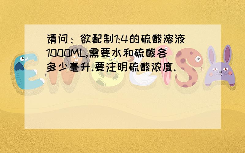 请问：欲配制1:4的硫酸溶液1000ML,需要水和硫酸各多少毫升.要注明硫酸浓度.