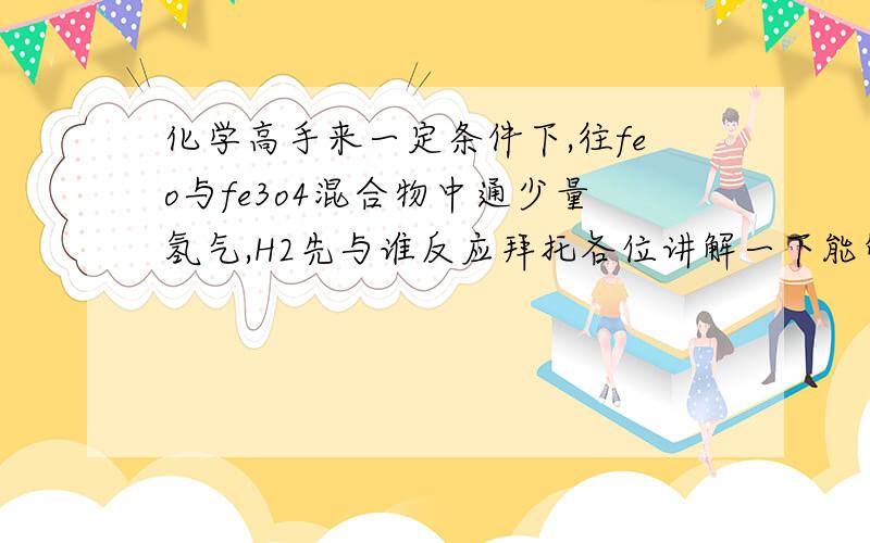 化学高手来一定条件下,往feo与fe3o4混合物中通少量氢气,H2先与谁反应拜托各位讲解一下能够帮我分析一下这道题吗？不胜感激若E管中反应按以下两步进行：Fe3O4+H2=3FeO+H2O，FeO+H2=Fe+H2O，假设实