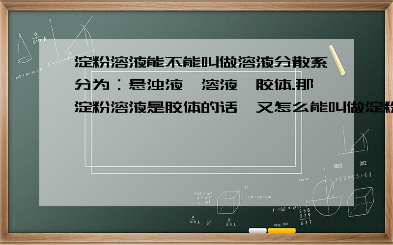 淀粉溶液能不能叫做溶液分散系分为：悬浊液、溶液、胶体.那淀粉溶液是胶体的话,又怎么能叫做淀粉溶液呢?题：下例属于胶体的是：A淀粉溶液、B食盐水、C牛奶、D碘酒但学生一见淀粉溶液