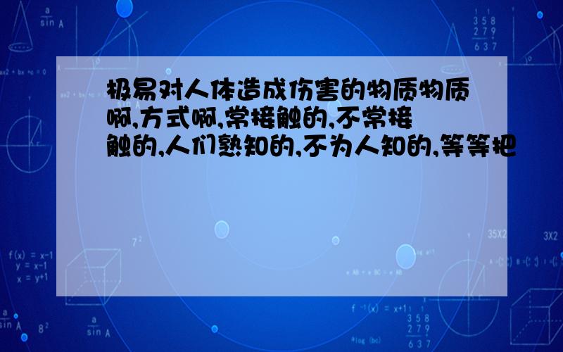 极易对人体造成伤害的物质物质啊,方式啊,常接触的,不常接触的,人们熟知的,不为人知的,等等把