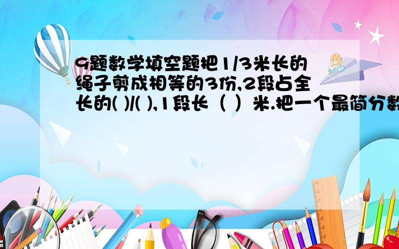 9题数学填空题把1/3米长的绳子剪成相等的3份,2段占全长的( )/( ),1段长（ ）米.把一个最简分数的分子扩大5倍,分母缩小5倍,等于4又3/8,这个最简分数是（ ）.一个最简分数,如果给分子加上20,给