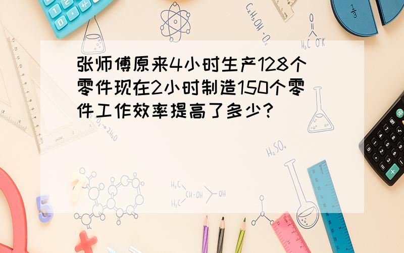 张师傅原来4小时生产128个零件现在2小时制造150个零件工作效率提高了多少?