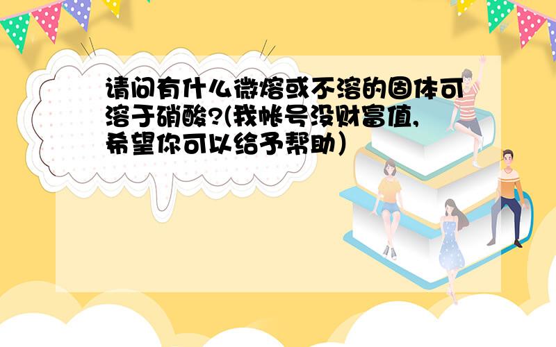 请问有什么微熔或不溶的固体可溶于硝酸?(我帐号没财富值,希望你可以给予帮助）