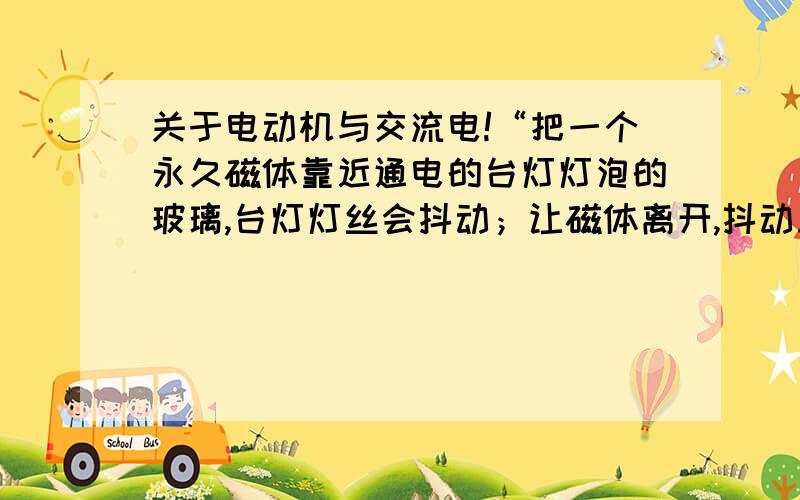 关于电动机与交流电!“把一个永久磁体靠近通电的台灯灯泡的玻璃,台灯灯丝会抖动；让磁体离开,抖动立刻消失.”这个猜想正确吗?用所学知识解释~