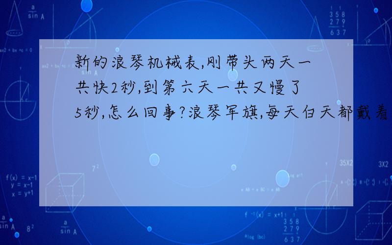 新的浪琴机械表,刚带头两天一共快2秒,到第六天一共又慢了5秒,怎么回事?浪琴军旗,每天白天都戴着.第三天开始慢2秒，后来每天早上有时慢三秒有时慢2秒，今天是第六天，整整慢了5秒。这