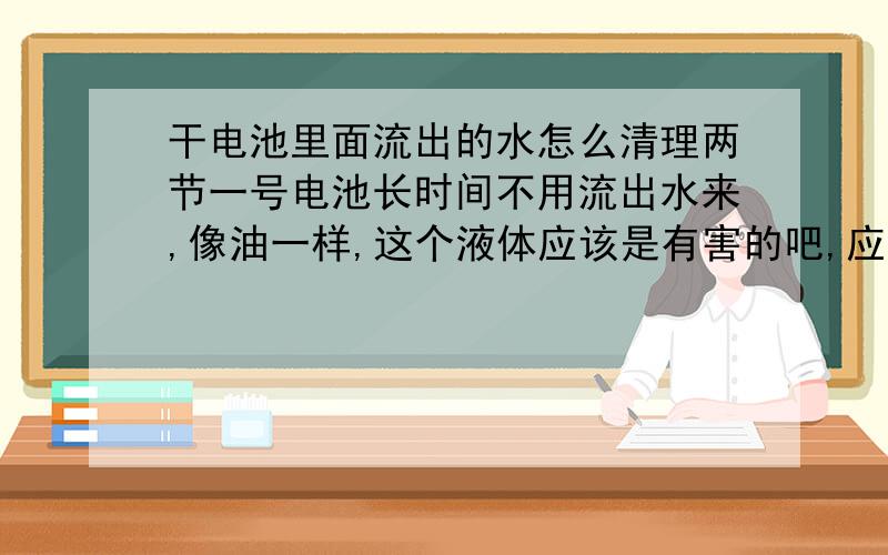 干电池里面流出的水怎么清理两节一号电池长时间不用流出水来,像油一样,这个液体应该是有害的吧,应该怎样清理?