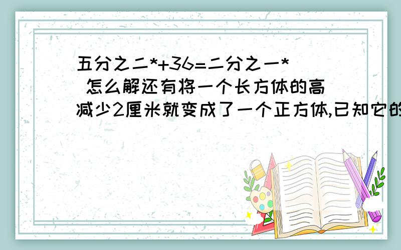 五分之二*+36=二分之一* 怎么解还有将一个长方体的高减少2厘米就变成了一个正方体,已知它的表面积比原来减少了24平方厘米.求原长方体的体积.五分之二*+36=二分之一* 怎么解