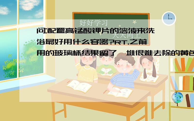 问:配置高锰酸钾片的溶液来洗浴最好用什么容器?RT.之前用的玻璃杯结果留了一堆很难去除的黄色物质在被子上,然后纸杯直接被腐蚀…………盆子不敢试,有网友提供宝贵意见的吗?谢谢