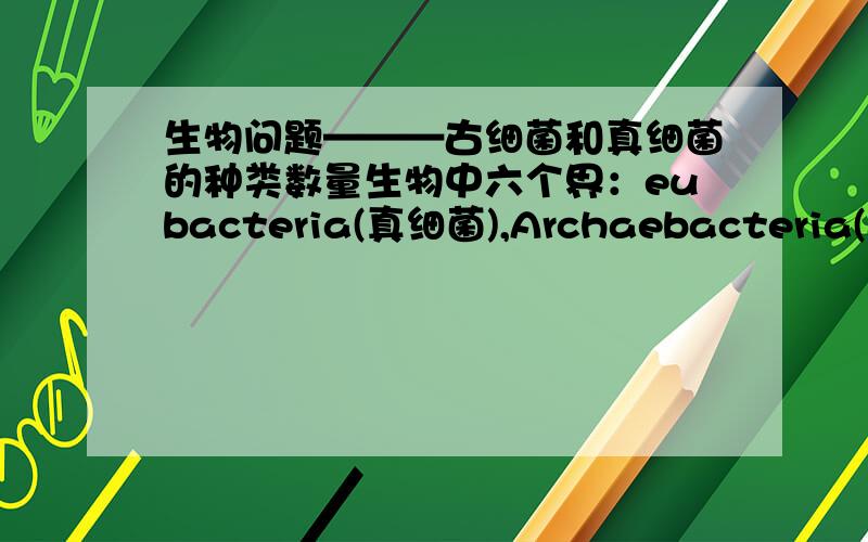 生物问题———古细菌和真细菌的种类数量生物中六个界：eubacteria(真细菌),Archaebacteria(古细菌),Protist(原生生物）,Fungi(真菌）,Plant(植物）,Animals(动物）在种类多少上来看：动物种类最多,植