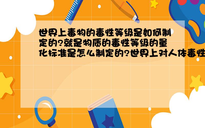 世界上毒物的毒性等级是如何制定的?就是物质的毒性等级的量化标准是怎么制定的?世界上对人体毒性最强的物质是什么?1楼，后面的那个量都是什么量呀？