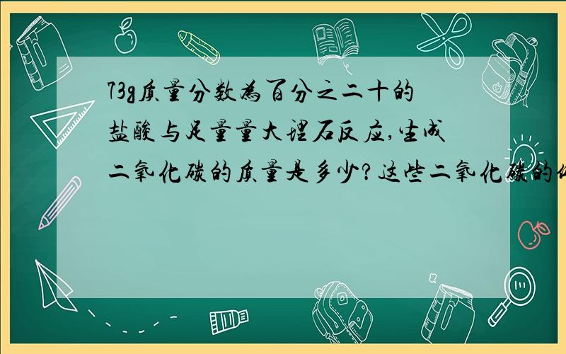 73g质量分数为百分之二十的盐酸与足量量大理石反应,生成二氧化碳的质量是多少?这些二氧化碳的体积（标准状况）是多少?标准状况下二氧化碳的密度为1.977g每升.