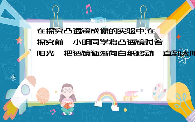 在探究凸透镜成像的实验中:在探究前,小明同学将凸透镜对着阳光,把透镜逐渐向白纸移动,直到太阳光汇聚到一点,其目的是——