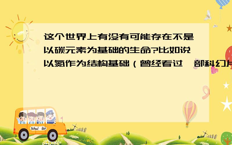 这个世界上有没有可能存在不是以碳元素为基础的生命?比如说以氮作为结构基础（曾经看过一部科幻片就是这样的）这有可能吗?只要说下自己的看法就好