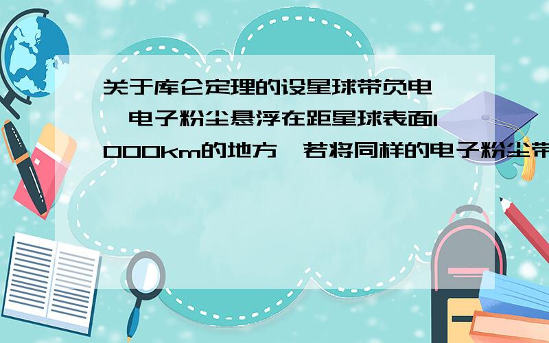 关于库仑定理的设星球带负电,一电子粉尘悬浮在距星球表面1000km的地方,若将同样的电子粉尘带到距星球表面2000km的地方相对于该星球无初速度释放,则此电子粉尘（ ）A.向星球下落B.仍在远