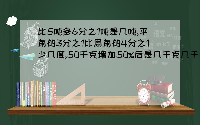 比5吨多6分之1吨是几吨,平角的3分之1比周角的4分之1少几度,50千克增加50%后是几千克几千克比50千克少20%