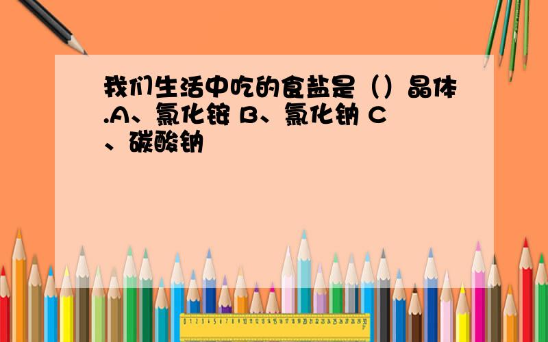 我们生活中吃的食盐是（）晶体.A、氯化铵 B、氯化钠 C、碳酸钠