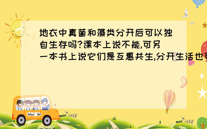 地衣中真菌和藻类分开后可以独自生存吗?课本上说不能,可另一本书上说它们是互惠共生,分开生活也可以.《陈阅增普通生物学》上说可以阿~...