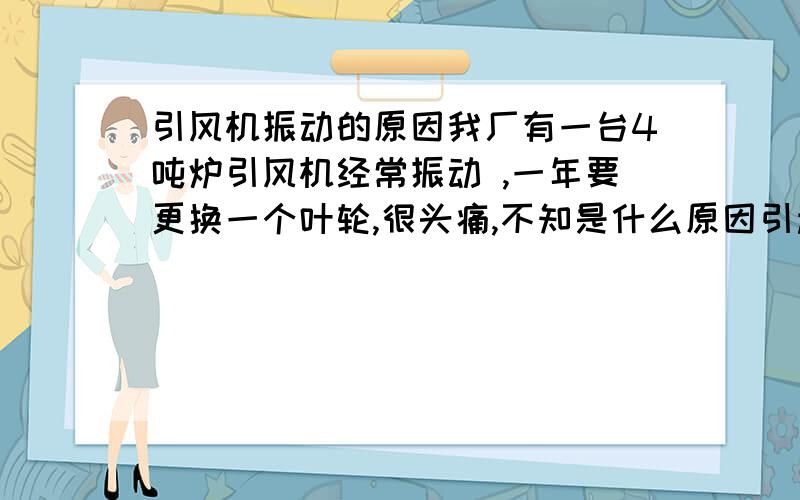 引风机振动的原因我厂有一台4吨炉引风机经常振动 ,一年要更换一个叶轮,很头痛,不知是什么原因引起的,请给我正确答案.谢谢!