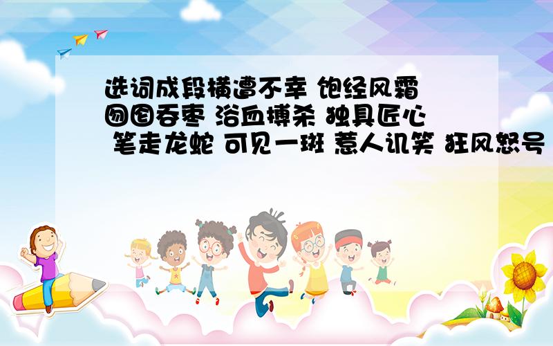 选词成段横遭不幸 饱经风霜 囫囵吞枣 浴血搏杀 独具匠心 笔走龙蛇 可见一斑 惹人讥笑 狂风怒号 雅俗共赏 不同凡响 余音绕梁 妙笔生花 脍炙人口 巧夺天工选几个词语写一段话