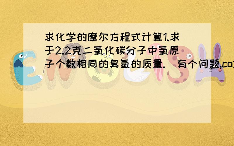 求化学的摩尔方程式计算1.求于2.2克二氧化碳分子中氧原子个数相同的臭氧的质量.（有个问题,co2中不时有两个氧原子嘛,臭氧有三个氧原子啊,那题目怎么会说原子个数相同呢）2.完全中和10.2