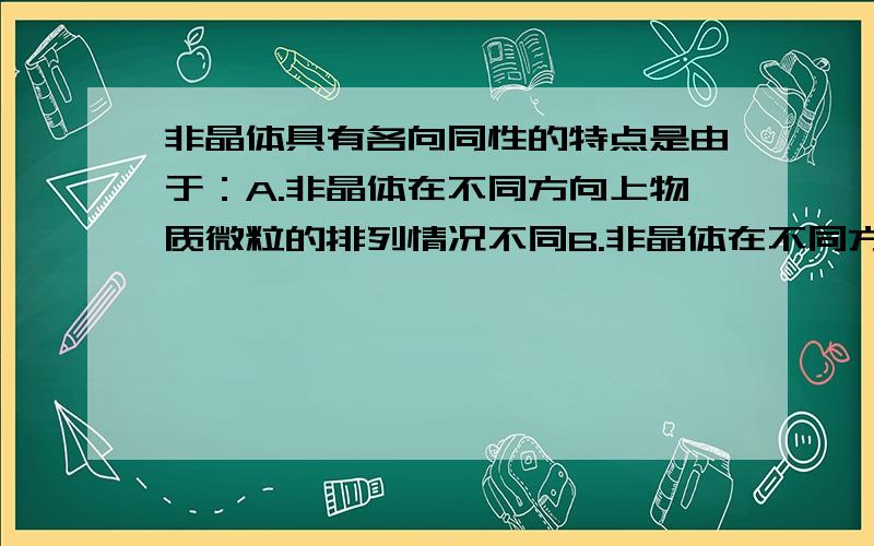 非晶体具有各向同性的特点是由于：A.非晶体在不同方向上物质微粒的排列情况不同B.非晶体在不同方向上物质微粒的排列情况相同.C.非晶体内部结构的无规则性D.非晶体内部结构的有规则性.