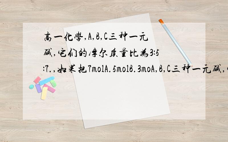 高一化学,A,B,C三种一元碱,它们的摩尔质量比为3:5:7.,如果把7molA.5molB.3moA,B,C三种一元碱,它们的摩尔质量比为3:5:7.,如果把7molA.5molB.3molC混合均匀,取混合碱5.36克恰好能中和0.15mol的HCL,试求A.B.C的