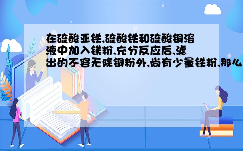 在硫酸亚铁,硫酸铁和硫酸铜溶液中加入镁粉,充分反应后,滤出的不容无除铜粉外,尚有少量铁粉,那么在滤液中A.肯定有Fe2+,可能有Fe3+B,肯定有Fe2+,可能有Fe3+,Cu2+C,可能有Fe3+,可能有Cu2+D,只有Fe2+,