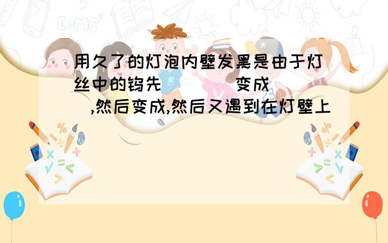 用久了的灯泡内壁发黑是由于灯丝中的钨先____变成____,然后变成,然后又遇到在灯壁上____变成______的缘故.用久了的灯泡内壁发黑是由于灯丝中的钨先____变成____,然后变成,然后又遇到在灯壁上