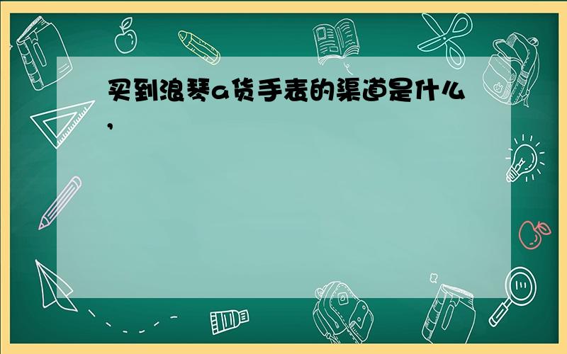 买到浪琴a货手表的渠道是什么,