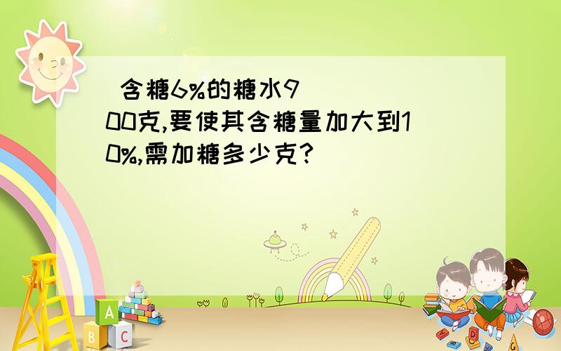  含糖6%的糖水900克,要使其含糖量加大到10%,需加糖多少克?