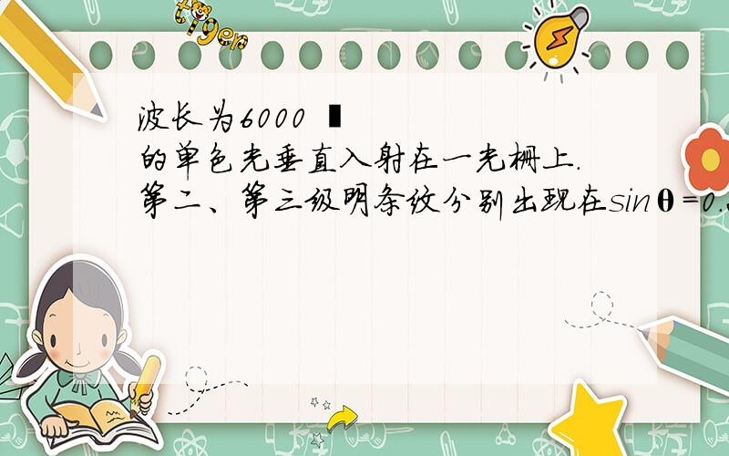 波长为6000 Å的单色光垂直入射在一光栅上.第二、第三级明条纹分别出现在sinθ=0.20与sinθ=0.30处第缺级.试问（1）光栅上相邻两缝的间距是多少?（2）光栅上狭缝的宽度有多大?（3）按上述