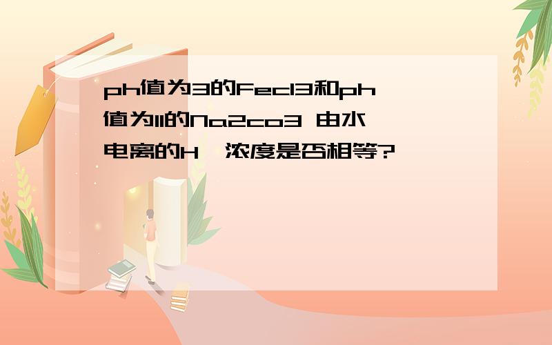 ph值为3的Fecl3和ph值为11的Na2co3 由水电离的H*浓度是否相等?