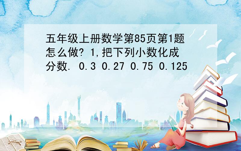 五年级上册数学第85页第1题怎么做? 1,把下列小数化成分数. 0.3 0.27 0.75 0.125