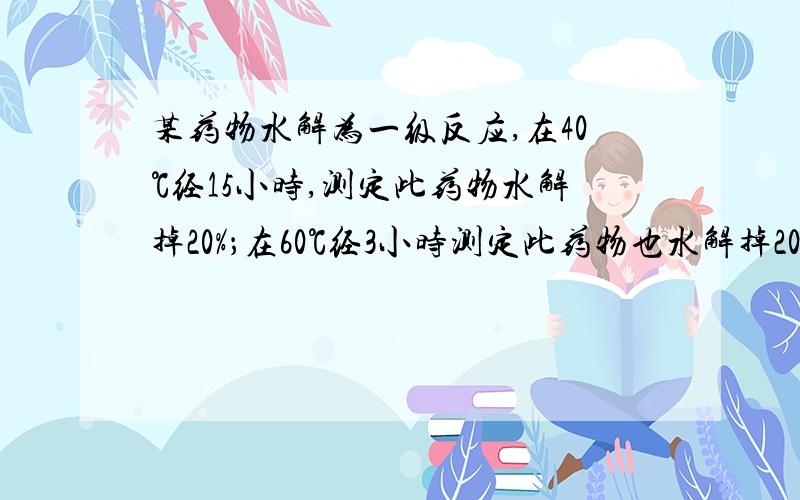 某药物水解为一级反应,在40℃经15小时,测定此药物水解掉20%；在60℃经3小时测定此药物也水解掉20%.试求此药物在25℃水解掉10%所需的时间.