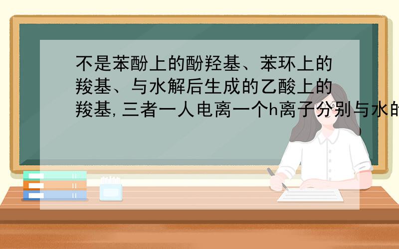 不是苯酚上的酚羟基、苯环上的羧基、与水解后生成的乙酸上的羧基,三者一人电离一个h离子分别与水的oh-结合吗?为什么不是生成两个水?是我只在碱性条件下水解的原理弄错了吗?