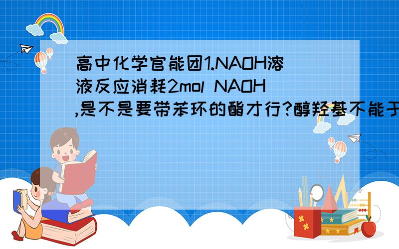 高中化学官能团1.NAOH溶液反应消耗2mol NAOH,是不是要带苯环的酯才行?醇羟基不能于NAOH反应?2.哪些官能团 能和 NA2CO3 反应 ?  NAHCO3呢? 各消耗多少呢?3.-CHO,-COOH能加成么 ? 高中的哦.