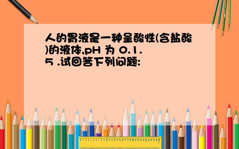 人的胃液是一种呈酸性(含盐酸)的液体,pH 为 0.1.5 .试回答下列问题: