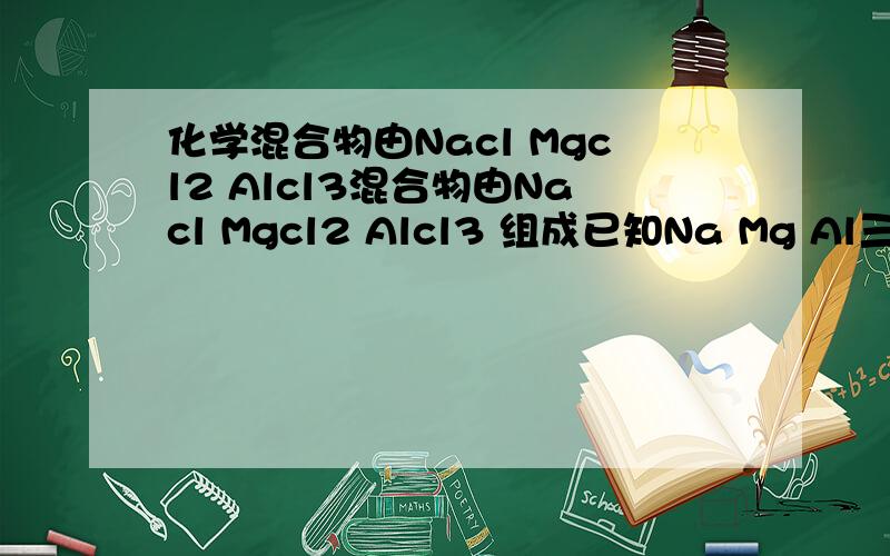 化学混合物由Nacl Mgcl2 Alcl3混合物由Nacl Mgcl2 Alcl3 组成已知Na Mg Al三种元素之比为 23比12比9 那么Nacl Mgcl2 Alcl3的物质的量之比为多少?含1mol cl离子的该混合物的质量为多少?