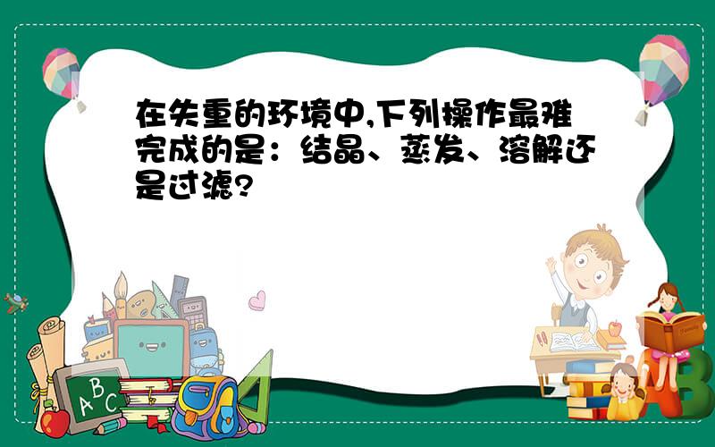 在失重的环境中,下列操作最难完成的是：结晶、蒸发、溶解还是过滤?