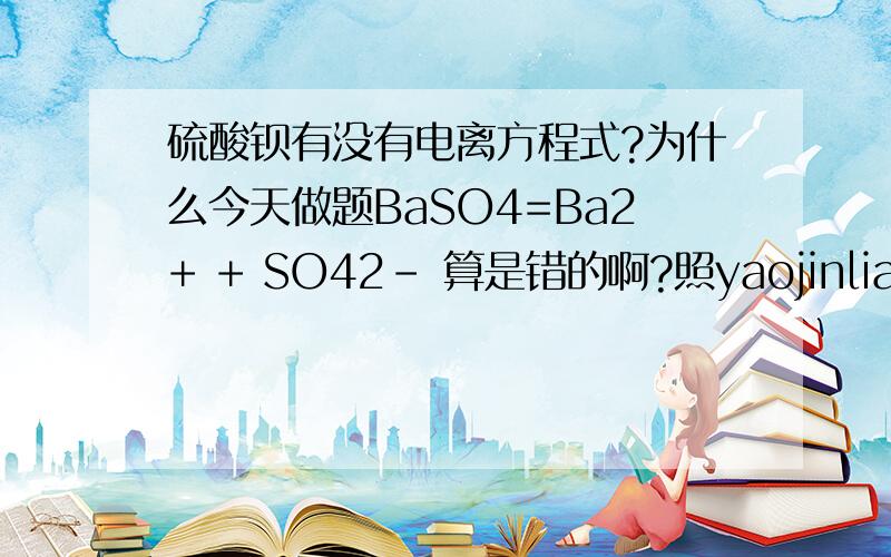 硫酸钡有没有电离方程式?为什么今天做题BaSO4=Ba2+ + SO42- 算是错的啊?照yaojinliang86所说：氯化钠也是强酸强碱盐为什么能电离呢？