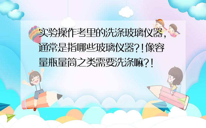 实验操作考里的洗涤玻璃仪器,通常是指哪些玻璃仪器?!像容量瓶量筒之类需要洗涤嘛?!