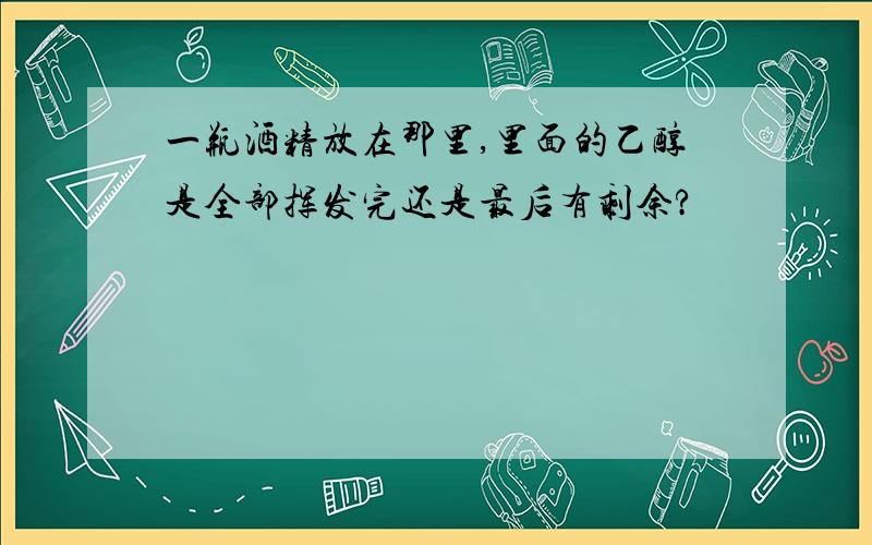 一瓶酒精放在那里,里面的乙醇是全部挥发完还是最后有剩余?