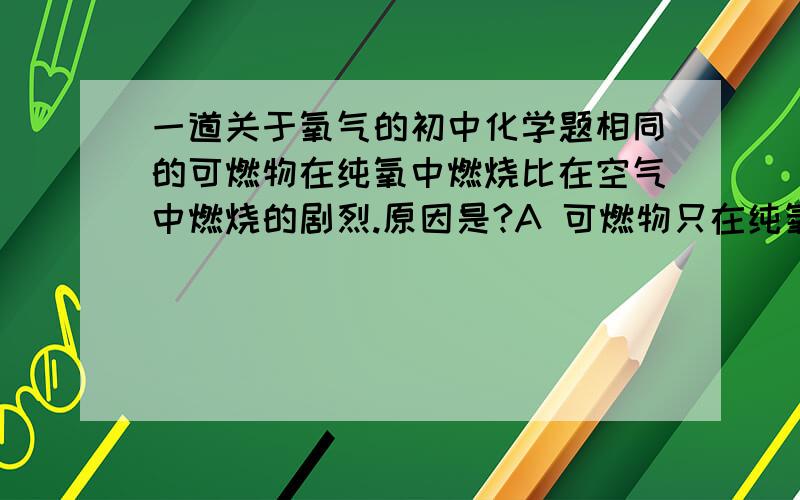 一道关于氧气的初中化学题相同的可燃物在纯氧中燃烧比在空气中燃烧的剧烈.原因是?A 可燃物只在纯氧中才燃烧,而在空气中只发生缓慢氧化.B 可燃物在纯氧中容易燃烧.C 纯氧浓度很高,而空